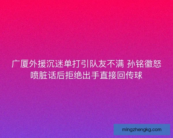 广厦外援沉迷单打引队友不满 孙铭徽怒喷脏话后拒绝出手直接回传球